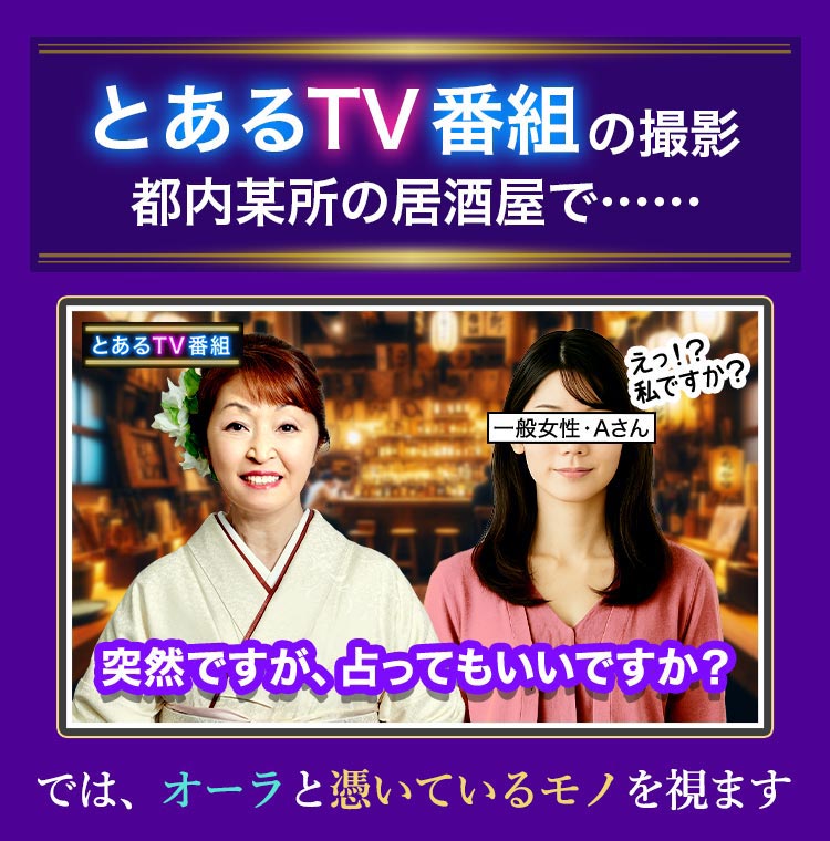 とあるTV番組の撮影 都内某所の居酒屋で…… 突然ですが、占ってもいいですか？ では、オーラと憑いているモノを視ます