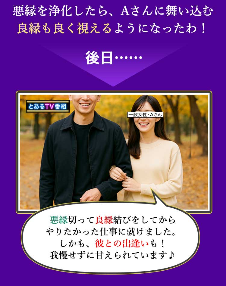 悪縁を浄化したら、Aさんに舞い込む良縁も良く視えるようになったわ！ 後日…… 悪縁切って良縁結びをしてからやりたかった仕事に就けました。しかも、彼との出逢いも！ 我慢せずに甘えられています♪