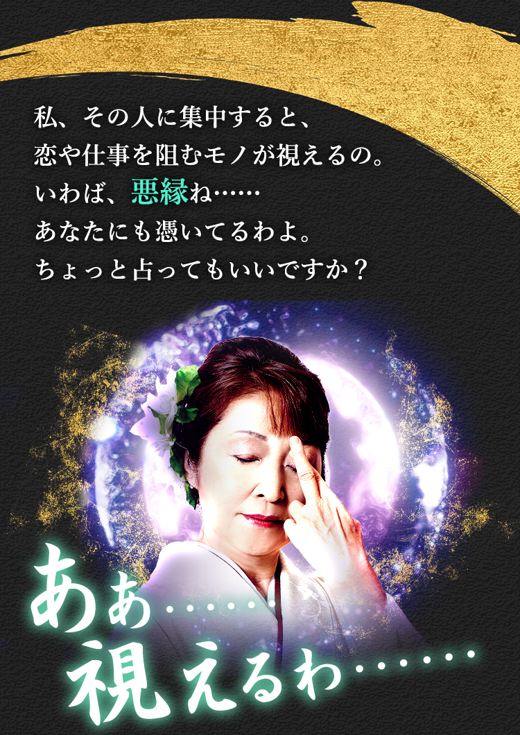 私、その人に集中すると、恋や仕事を阻むモノが視えるの。いわば悪縁ね…… あなたにも憑いてるわよ。ちょっと占ってもいいですか？ あぁ…… 視えるわ……