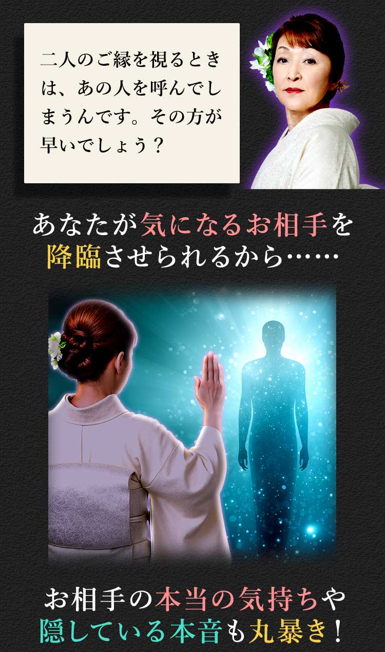 二人のご縁を視るときは、あの人を呼んでしまうんです。その方が早いでしょう？ あなたが気になるお相手を降臨させられるから…… お相手の本当の気持ちや隠してる本音も丸暴き！